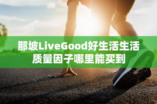 那坡LiveGood好生活生活质量因子哪里能买到第1张-LiveGood钻石团队