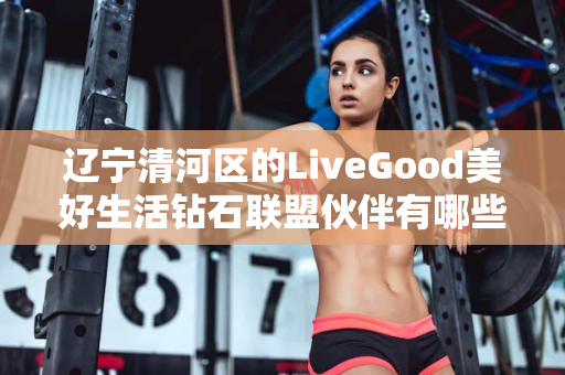 辽宁清河区的LiveGood美好生活钻石联盟伙伴有哪些