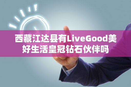 西藏江达县有LiveGood美好生活皇冠钻石伙伴吗第1张-LiveGood钻石团队