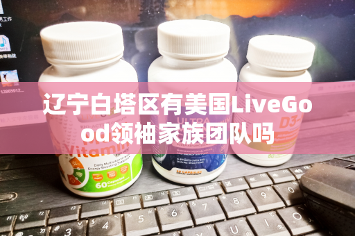 辽宁白塔区有美国LiveGood领袖家族团队吗第1张-LiveGood钻石团队