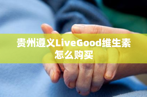 贵州遵义LiveGood维生素怎么购买第1张-LiveGood钻石团队