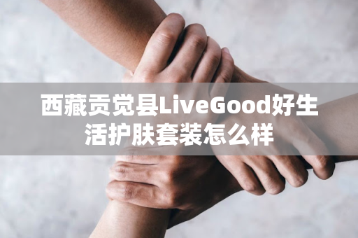 西藏贡觉县LiveGood好生活护肤套装怎么样第1张-LiveGood钻石团队