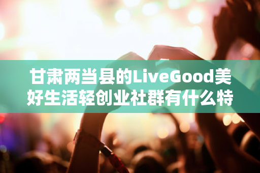 甘肃两当县的LiveGood美好生活轻创业社群有什么特色