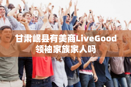 甘肃岷县有美商LiveGood领袖家族家人吗