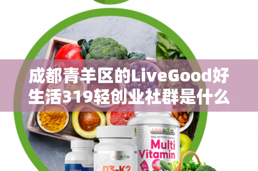 成都青羊区的LiveGood好生活319轻创业社群是什么