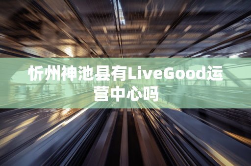 忻州神池县有LiveGood运营中心吗