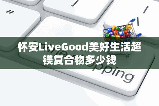 怀安LiveGood美好生活超镁复合物多少钱第1张-LiveGood钻石团队