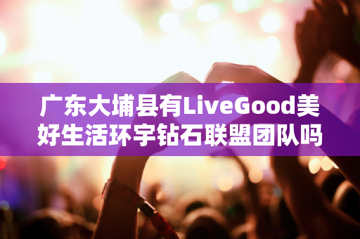 广东大埔县有LiveGood美好生活环宇钻石联盟团队吗