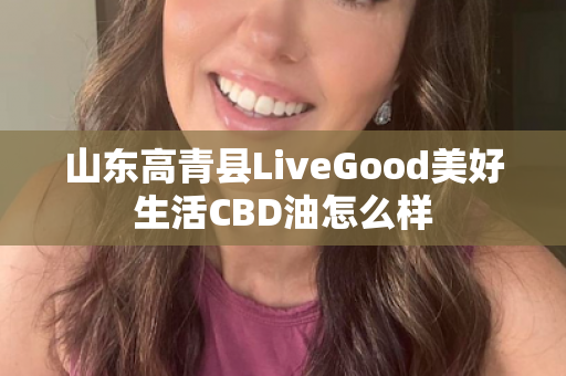 山东高青县LiveGood美好生活CBD油怎么样