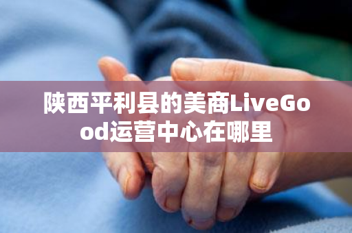 陕西平利县的美商LiveGood运营中心在哪里第1张-LiveGood钻石团队