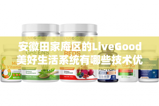 安徽田家庵区的LiveGood美好生活系统有哪些技术优势第1张-LiveGood钻石团队