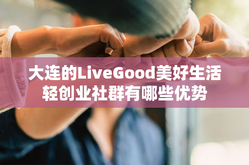 大连的LiveGood美好生活轻创业社群有哪些优势