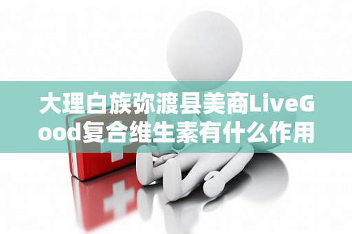 大理白族弥渡县美商LiveGood复合维生素有什么作用第1张-LiveGood钻石团队