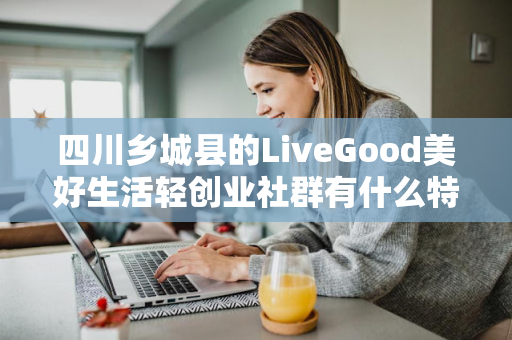 四川乡城县的LiveGood美好生活轻创业社群有什么特色第1张-LiveGood钻石团队