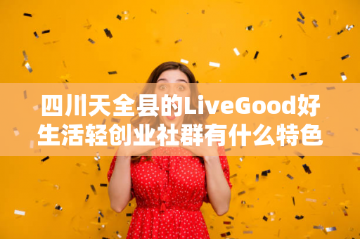 四川天全县的LiveGood好生活轻创业社群有什么特色