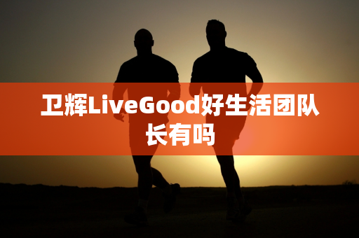 卫辉LiveGood好生活团队长有吗第1张-LiveGood钻石团队