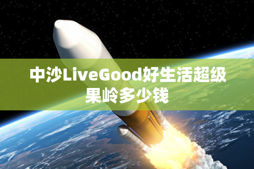 中沙LiveGood好生活超级果岭多少钱第1张-LiveGood钻石团队