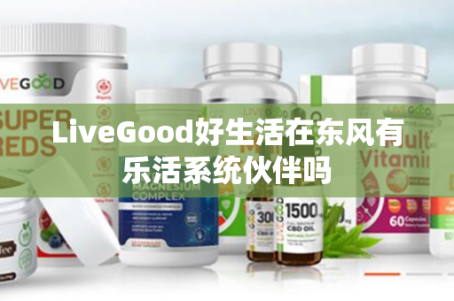 LiveGood好生活在东风有乐活系统伙伴吗第1张-LiveGood钻石团队